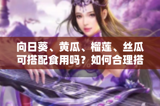 向日葵、黃瓜、榴蓮、絲瓜可搭配食用嗎？如何合理搭配這四種食材？