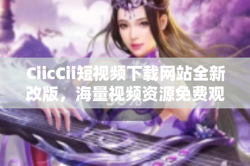 CiicCii短視頻下載網站全新改版，海量視頻資源免費觀看, 輕松下載體驗!