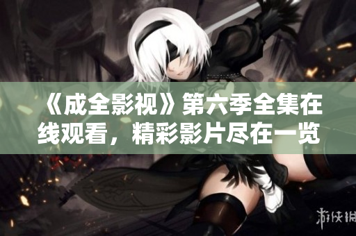 《成全影視》第六季全集在線觀看，精彩影片盡在一覽網，觀看詳情盡在文章內