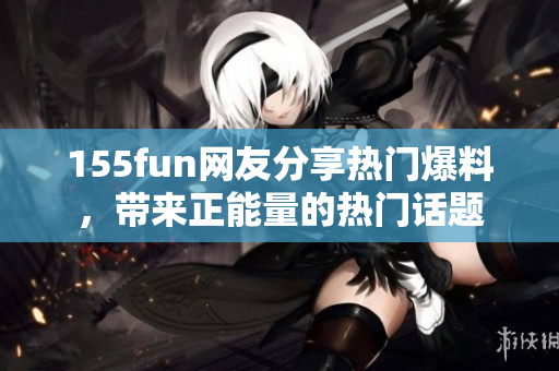 155fun網(wǎng)友分享熱門爆料，帶來正能量的熱門話題