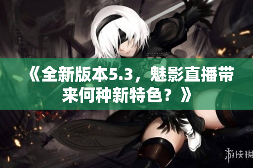 《全新版本5.3，魅影直播帶來何種新特色？》