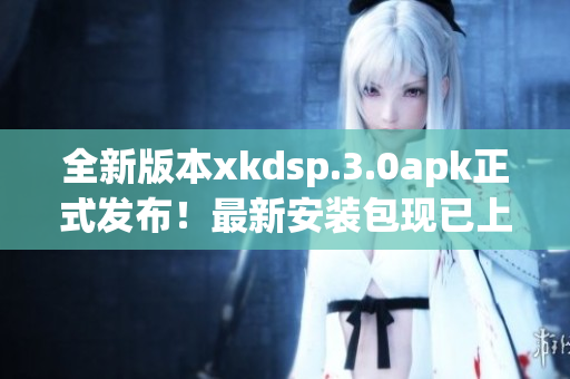 全新版本xkdsp.3.0apk正式發(fā)布！最新安裝包現(xiàn)已上線