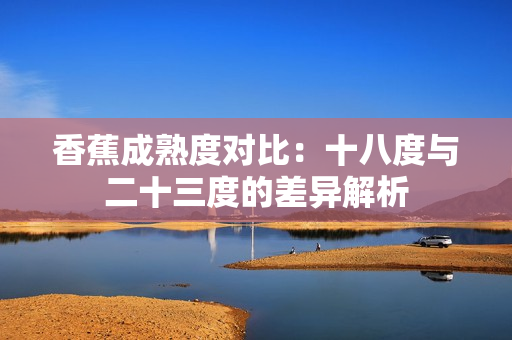 香蕉成熟度對比：十八度與二十三度的差異解析