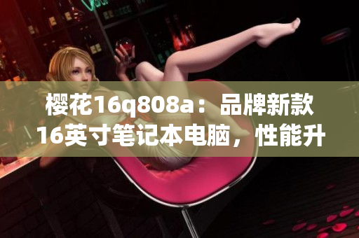 櫻花16q808a：品牌新款16英寸筆記本電腦，性能升級(jí)全面優(yōu)化