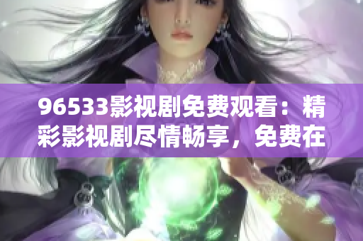 96533影視劇免費(fèi)觀看：精彩影視劇盡情暢享，免費(fèi)在線觀看，盡在96533影視劇平臺(tái)！