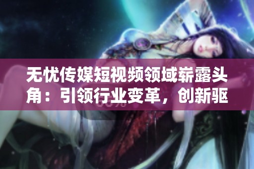 無(wú)憂傳媒短視頻領(lǐng)域嶄露頭角：引領(lǐng)行業(yè)變革，創(chuàng)新驅(qū)動(dòng)助力企業(yè)蓬勃發(fā)展