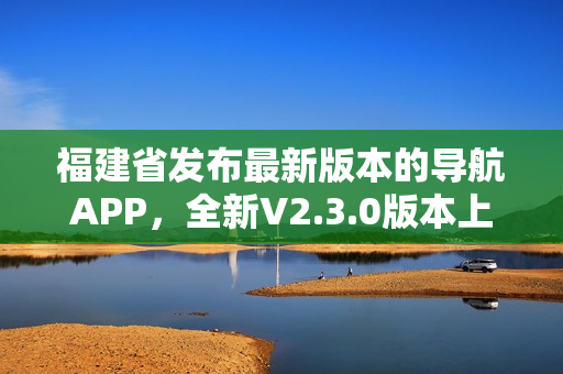 福建省發(fā)布最新版本的導(dǎo)航APP，全新V2.3.0版本上線，功能升級多項優(yōu)化
