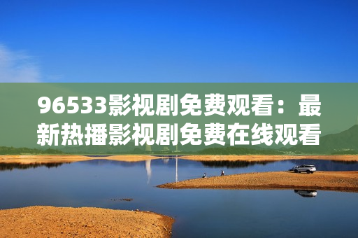 96533影視劇免費(fèi)觀看：最新熱播影視劇免費(fèi)在線觀看，精彩內(nèi)容盡在96533影視劇平臺(tái)！