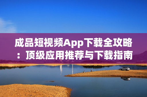成品短視頻App下載全攻略：頂級(jí)應(yīng)用推薦與下載指南