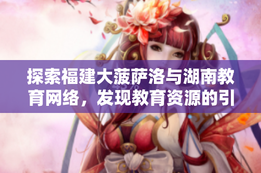 探索福建大菠薩洛與湖南教育網(wǎng)絡(luò)，發(fā)現(xiàn)教育資源的引導(dǎo)之路