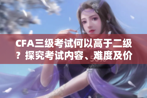 CFA三級(jí)考試何以高于二級(jí)？探究考試內(nèi)容、難度及價(jià)值