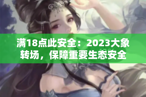 滿18點此安全：2023大象轉(zhuǎn)場，保障重要生態(tài)安全