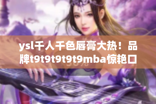 ysl千人千色唇膏大熱！品牌t9t9t9t9t9mba驚艷口紅市場(chǎng)，實(shí)現(xiàn)千人千色定制化需求