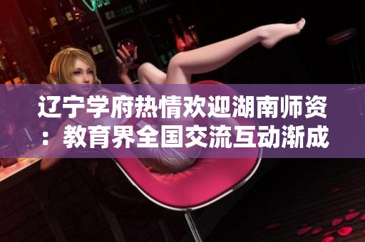遼寧學(xué)府熱情歡迎湖南師資：教育界全國交流互動漸成新常態(tài)