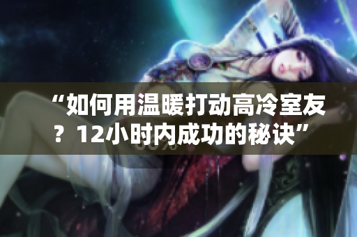 “如何用溫暖打動(dòng)高冷室友？12小時(shí)內(nèi)成功的秘訣”