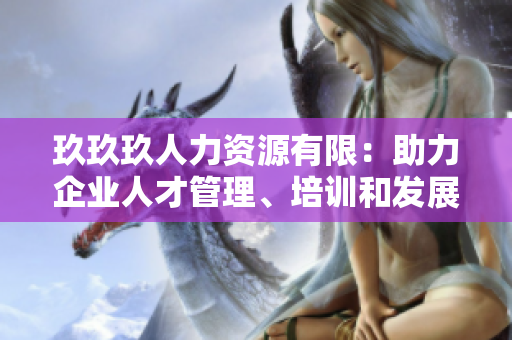 玖玖玖人力資源有限：助力企業(yè)人才管理、培訓(xùn)和發(fā)展的專業(yè)合作伙伴