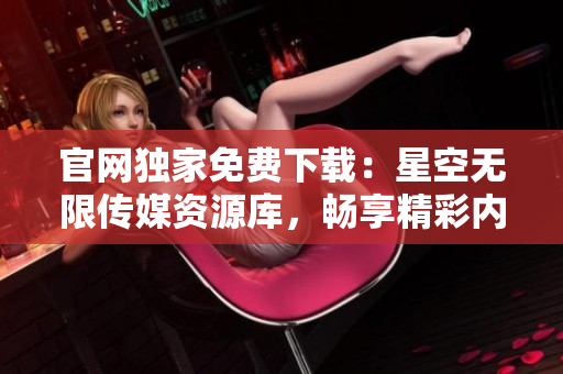 官網(wǎng)獨(dú)家免費(fèi)下載：星空無限傳媒資源庫，暢享精彩內(nèi)容!