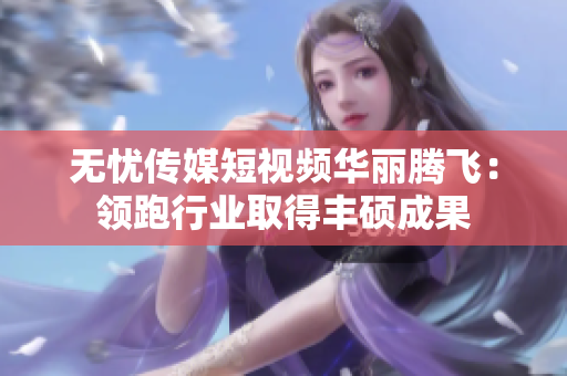 無憂傳媒短視頻華麗騰飛：領(lǐng)跑行業(yè)取得豐碩成果