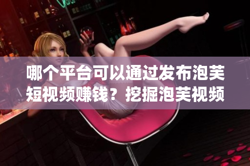 哪個(gè)平臺(tái)可以通過(guò)發(fā)布泡芙短視頻賺錢？挖掘泡芙視頻App的賺錢秘籍