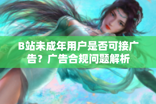 B站未成年用戶是否可接廣告？廣告合規(guī)問(wèn)題解析