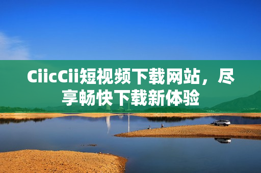 CiicCii短視頻下載網(wǎng)站，盡享暢快下載新體驗(yàn)
