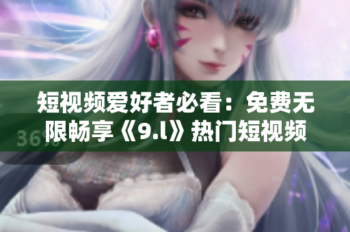 短視頻愛好者必看：免費無限暢享《9.l》熱門短視頻