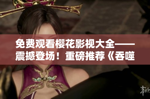免費觀看櫻花影視大全——震撼登場！重磅推薦《吞噬星空》，影迷們不容錯過！
