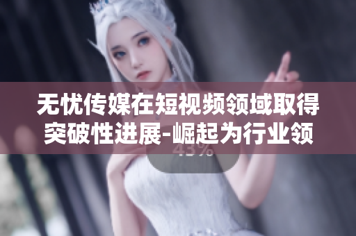 無憂傳媒在短視頻領(lǐng)域取得突破性進展-崛起為行業(yè)領(lǐng)導(dǎo)者
