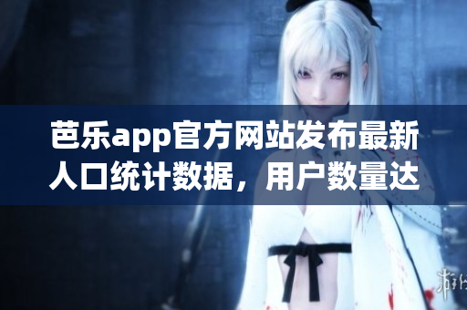 芭樂app官方網(wǎng)站發(fā)布最新人口統(tǒng)計數(shù)據(jù)，用戶數(shù)量達(dá)新高