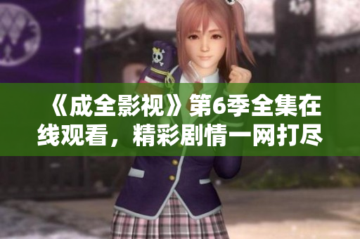《成全影視》第6季全集在線觀看，精彩劇情一網(wǎng)打盡