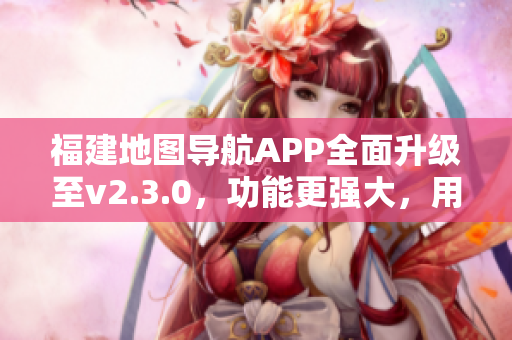 福建地圖導(dǎo)航APP全面升級至v2.3.0，功能更強(qiáng)大，用戶體驗升級！