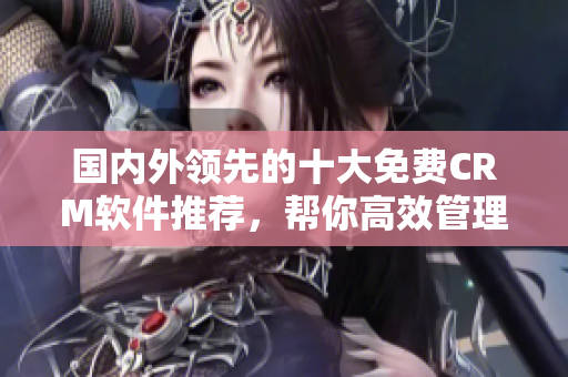 國(guó)內(nèi)外領(lǐng)先的十大免費(fèi)CRM軟件推薦，幫你高效管理客戶關(guān)系