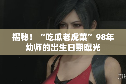 揭秘！“吃瓜老虎菜”98年幼師的出生日期曝光