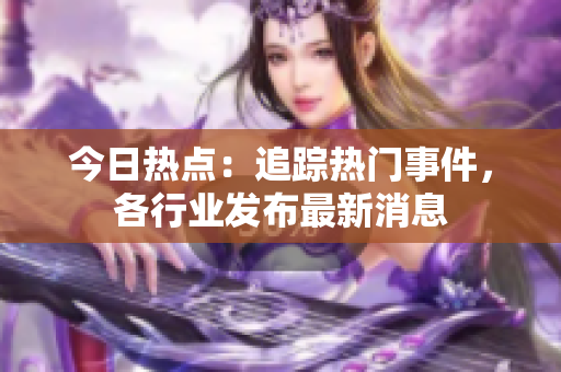 今日熱點：追蹤熱門事件，各行業(yè)發(fā)布最新消息