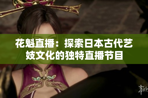 花魁直播：探索日本古代藝妓文化的獨(dú)特直播節(jié)目