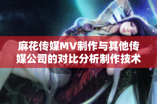 麻花傳媒MV制作與其他傳媒公司的對比分析制作技術(shù)、創(chuàng)意水平、市場影響等綜合評估