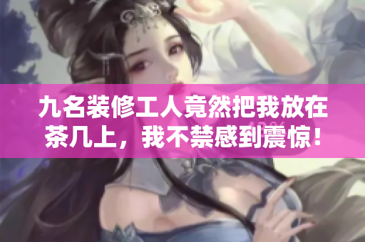 九名裝修工人竟然把我放在茶幾上，我不禁感到震驚！