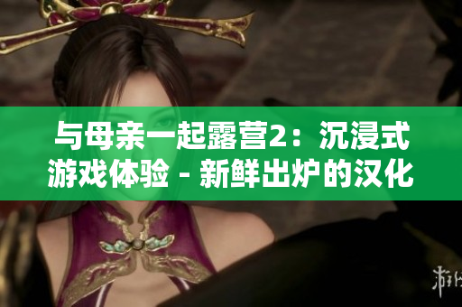 與母親一起露營(yíng)2：沉浸式游戲體驗(yàn) - 新鮮出爐的漢化版！享受和家人一起探險(xiǎn)的樂(lè)趣！