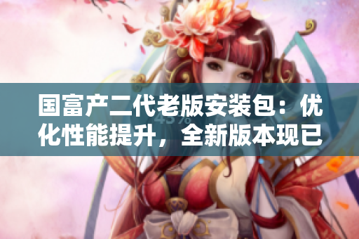 國富產(chǎn)二代老版安裝包：優(yōu)化性能提升，全新版本現(xiàn)已上線
