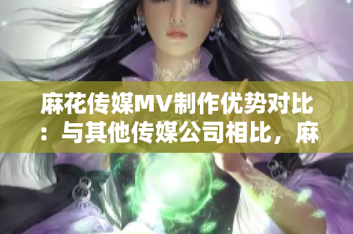 麻花傳媒MV制作優(yōu)勢(shì)對(duì)比：與其他傳媒公司相比，麻花傳媒的制作方法與技術(shù)表現(xiàn)出眾