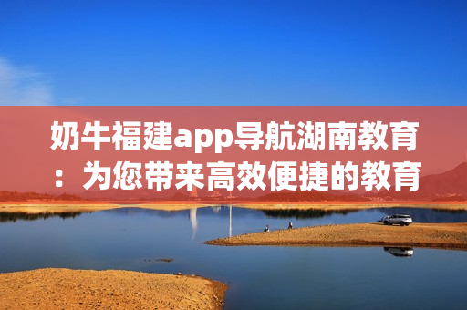 奶牛福建app導(dǎo)航湖南教育：為您帶來高效便捷的教育資源獲取方式