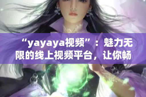 “yayaya視頻”：魅力無限的線上視頻平臺(tái)，讓你暢享無窮樂趣
