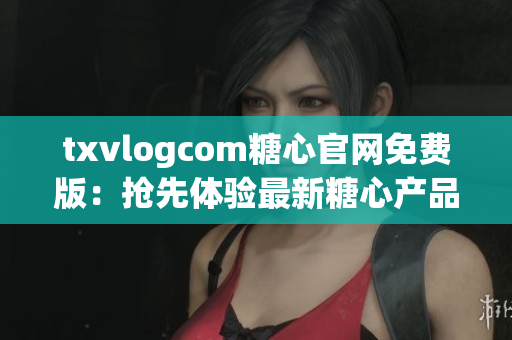 txvlogcom糖心官網(wǎng)免費(fèi)版：搶先體驗(yàn)最新糖心產(chǎn)品，精心打造的視頻分享平臺(tái)