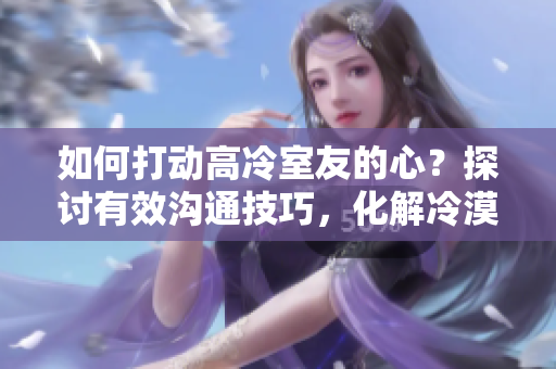 如何打動(dòng)高冷室友的心？探討有效溝通技巧，化解冷漠墻壁