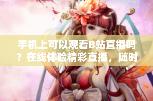 手機(jī)上可以觀看B站直播嗎？在線體驗(yàn)精彩直播，隨時(shí)隨地不錯(cuò)過(guò)！