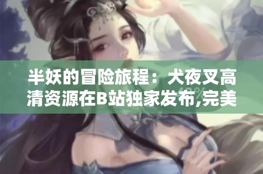 半妖的冒險旅程：犬夜叉高清資源在B站獨家發(fā)布,完美呈現(xiàn)日本神秘動漫世界