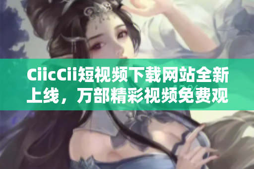 CiicCii短視頻下載網(wǎng)站全新上線，萬(wàn)部精彩視頻免費(fèi)觀看