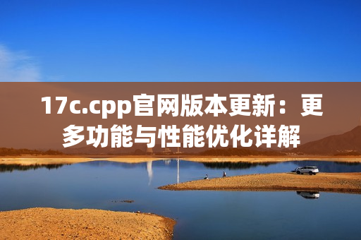 17c.cpp官網(wǎng)版本更新：更多功能與性能優(yōu)化詳解