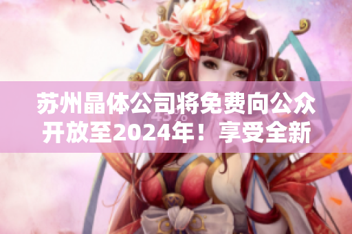 蘇州晶體公司將免費向公眾開放至2024年！享受全新的參觀體驗和學(xué)習(xí)機(jī)會