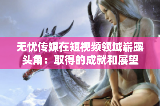 無憂傳媒在短視頻領域嶄露頭角：取得的成就和展望